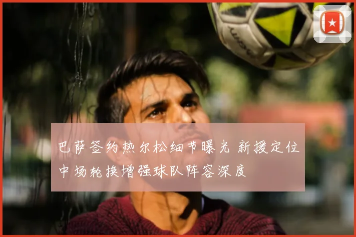 巴萨签约热尔松细节曝光 新援定位中场轮换增强球队阵容深度