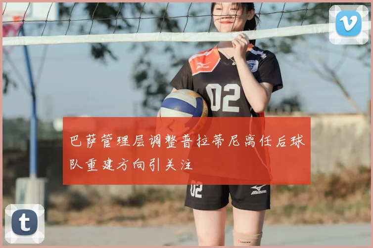 巴萨管理层调整普拉蒂尼离任后球队重建方向引关注