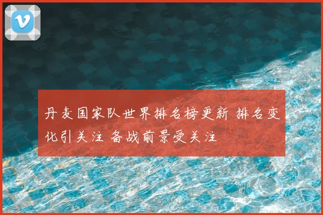 丹麦国家队世界排名榜更新 排名变化引关注 备战前景受关注