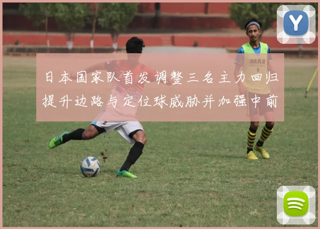 日本国家队首发调整三名主力回归提升边路与定位球威胁并加强中前场组织
