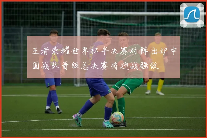 王者荣耀世界杯半决赛对阵出炉中国战队晋级总决赛将迎战强敌