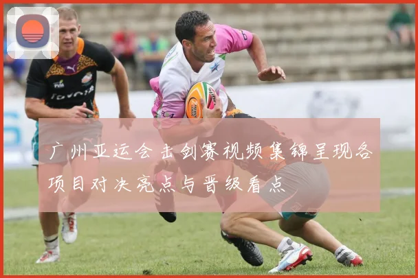 广州亚运会击剑赛视频集锦呈现各项目对决亮点与晋级看点