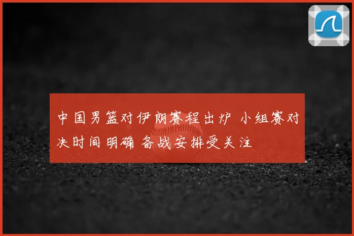 中国男篮对伊朗赛程出炉 小组赛对决时间明确 备战安排受关注