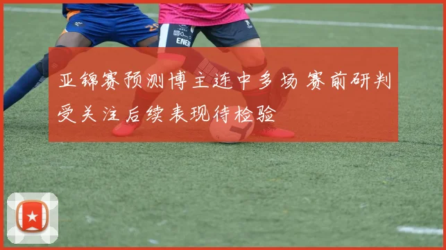 亚锦赛预测博主连中多场 赛前研判受关注后续表现待检验
