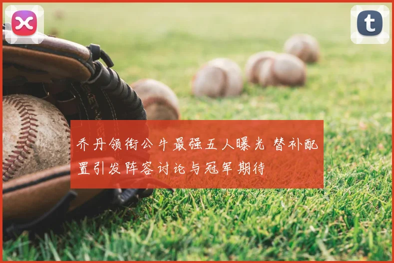 乔丹领衔公牛最强五人曝光 替补配置引发阵容讨论与冠军期待