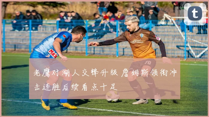 老鹰对湖人交锋升级 詹姆斯领衔冲击连胜后续看点十足
