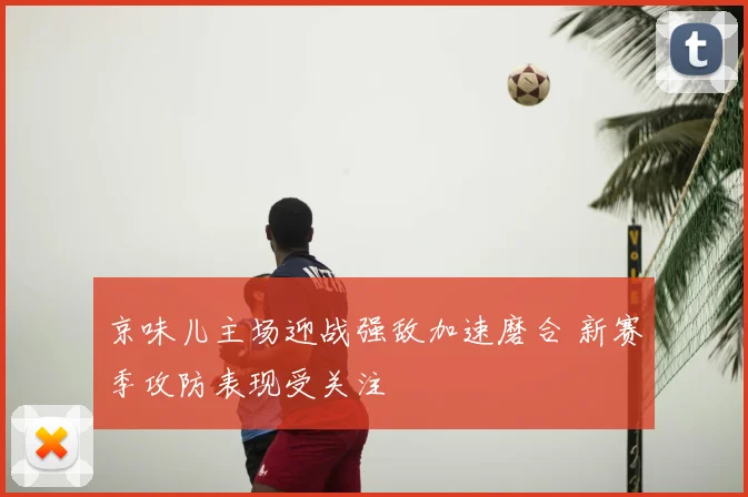 京味儿主场迎战强敌加速磨合 新赛季攻防表现受关注