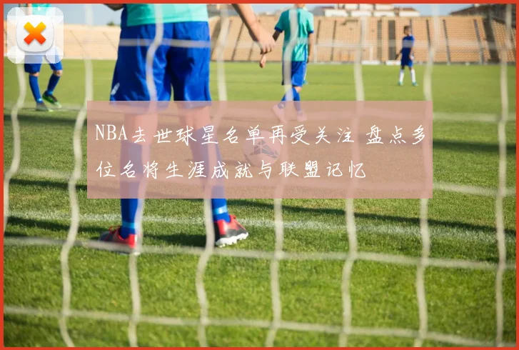 NBA去世球星名单再受关注 盘点多位名将生涯成就与联盟记忆