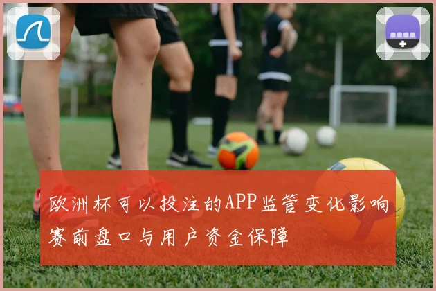 欧洲杯可以投注的APP监管变化影响赛前盘口与用户资金保障