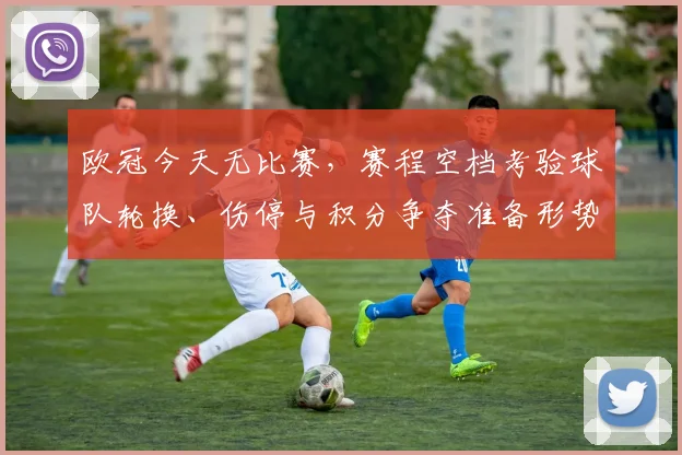 欧冠今天无比赛，赛程空档考验球队轮换、伤停与积分争夺准备形势
