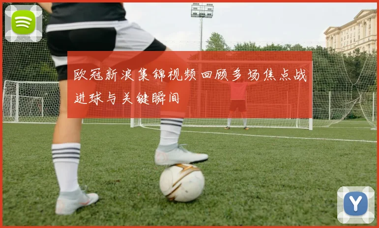 欧冠新浪集锦视频回顾多场焦点战进球与关键瞬间