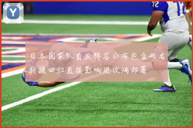 日本国家队首发阵容公布包含两名新援回归直接影响进攻端部署