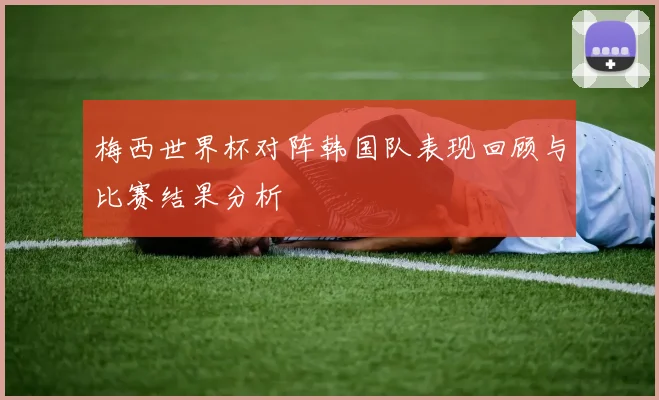 梅西世界杯对阵韩国队表现回顾与比赛结果分析