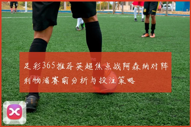 足彩365推荐英超焦点战阿森纳对阵利物浦赛前分析与投注策略