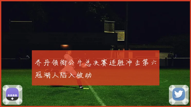 乔丹领衔公牛总决赛连胜冲击第六冠湖人陷入被动