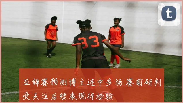 亚锦赛预测博主连中多场 赛前研判受关注后续表现待检验