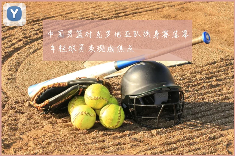 中国男篮对克罗地亚队热身赛落幕 年轻球员表现成焦点