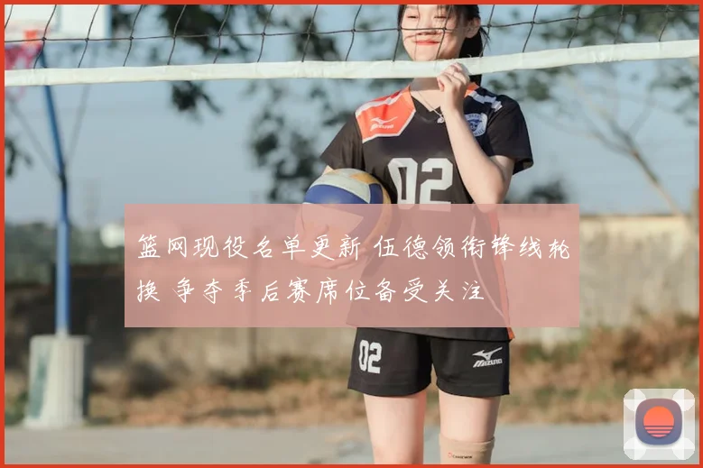 篮网现役名单更新 伍德领衔锋线轮换 争夺季后赛席位备受关注