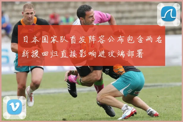 日本国家队首发阵容公布包含两名新援回归直接影响进攻端部署