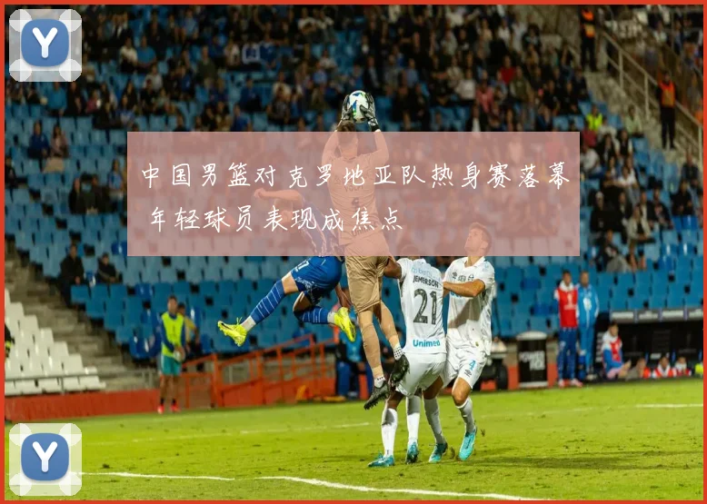 中国男篮对克罗地亚队热身赛落幕 年轻球员表现成焦点