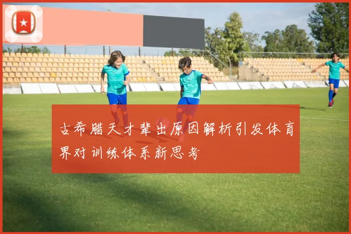 古希腊天才辈出原因解析引发体育界对训练体系新思考