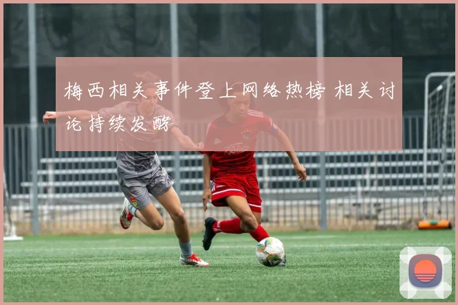 梅西相关事件登上网络热榜 相关讨论持续发酵