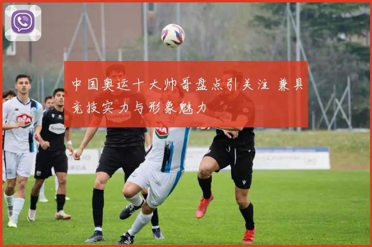 中国奥运十大帅哥盘点引关注 兼具竞技实力与形象魅力