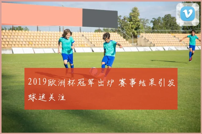 2019欧洲杯冠军出炉 赛事结果引发球迷关注