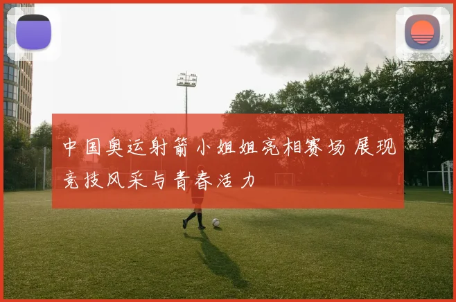 中国奥运射箭小姐姐亮相赛场 展现竞技风采与青春活力