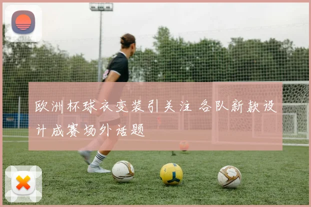 欧洲杯球衣变装引关注 各队新款设计成赛场外话题